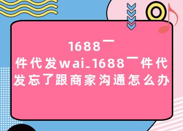 1688一件代发wai-1688一件代发忘了跟商家沟通怎么办